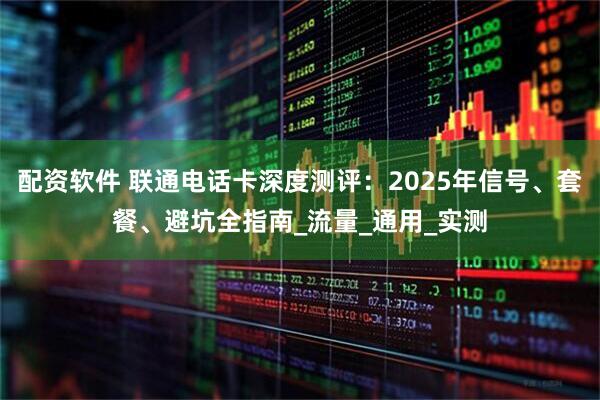 配资软件 联通电话卡深度测评：2025年信号、套餐、避坑全指南_流量_通用_实测