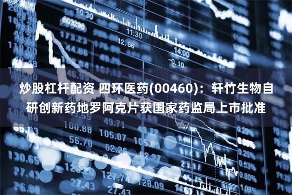 炒股杠杆配资 四环医药(00460)：轩竹生物自研创新药地罗阿克片获国家药监局上市批准