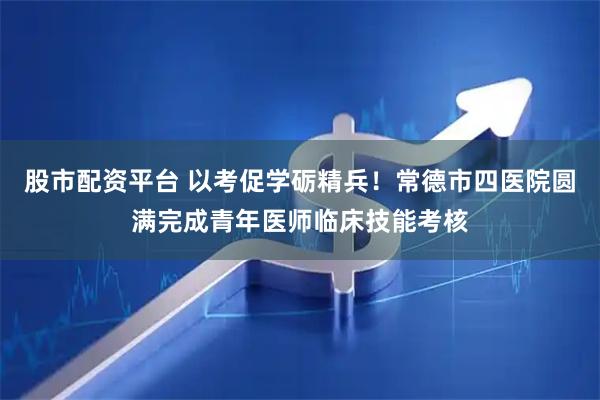股市配资平台 以考促学砺精兵！常德市四医院圆满完成青年医师临床技能考核