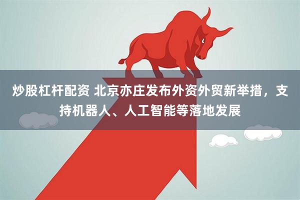 炒股杠杆配资 北京亦庄发布外资外贸新举措，支持机器人、人工智能等落地发展
