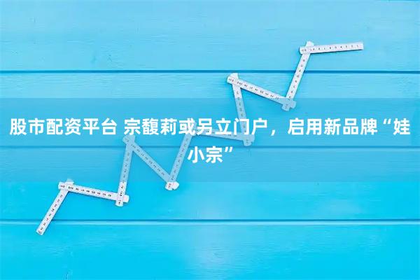股市配资平台 宗馥莉或另立门户，启用新品牌“娃小宗”