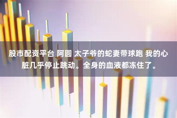 股市配资平台 阿圆 太子爷的蛇妻带球跑 我的心脏几乎停止跳动。全身的血液都冻住了。