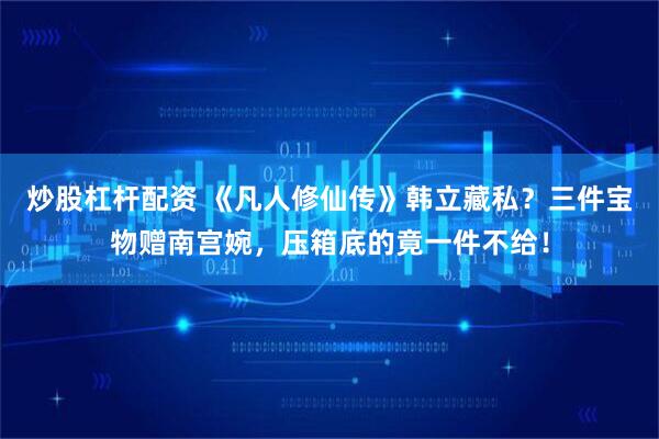 炒股杠杆配资 《凡人修仙传》韩立藏私？三件宝物赠南宫婉，压箱底的竟一件不给！