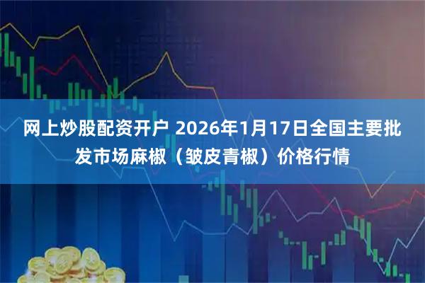 网上炒股配资开户 2026年1月17日全国主要批发市场麻椒（皱皮青椒）价格行情